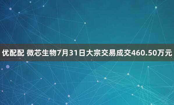 优配配 微芯生物7月31日大宗交易成交460.50万元