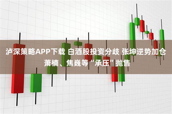 泸深策略APP下载 白酒股投资分歧 张坤逆势加仓 萧楠、焦巍等“承压”抛售