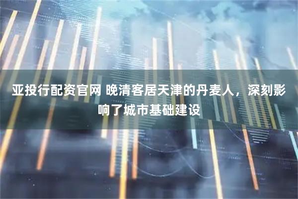 亚投行配资官网 晚清客居天津的丹麦人，深刻影响了城市基础建设