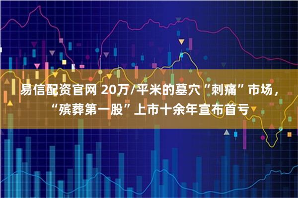 易信配资官网 20万/平米的墓穴“刺痛”市场，“殡葬第一股”上市十余年宣布首亏
