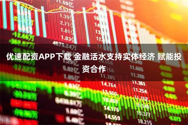 优速配资APP下载 金融活水支持实体经济 赋能投资合作