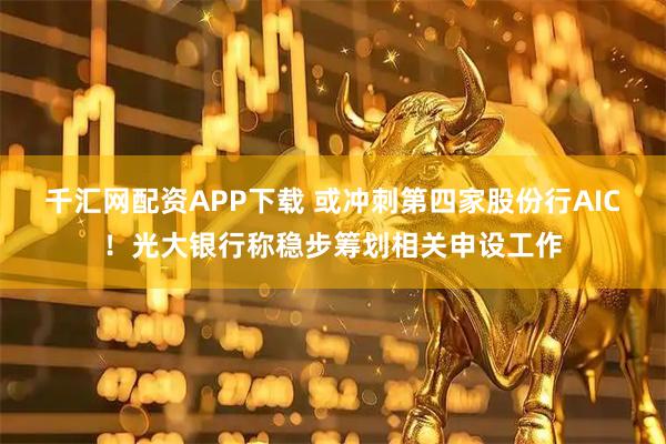 千汇网配资APP下载 或冲刺第四家股份行AIC！光大银行称稳步筹划相关申设工作