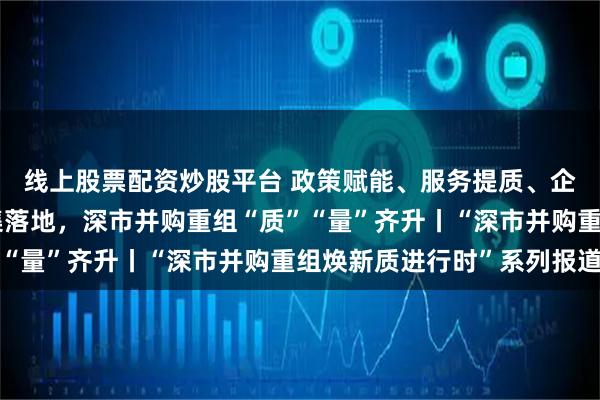 线上股票配资炒股平台 政策赋能、服务提质、企业聚力！标杆项目密集落地，深市并购重组“质”“量”齐升丨“深市并购重组焕新质进行时”系列报道