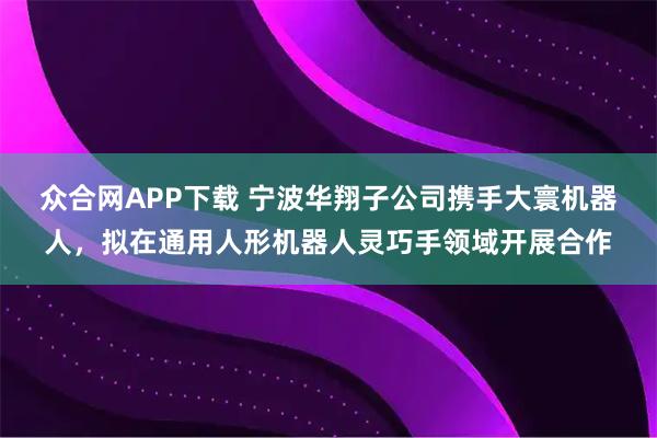 众合网APP下载 宁波华翔子公司携手大寰机器人，拟在通用人形机器人灵巧手领域开展合作