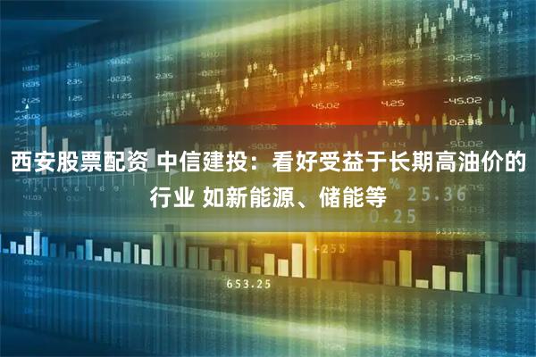 西安股票配资 中信建投：看好受益于长期高油价的行业 如新能源、储能等