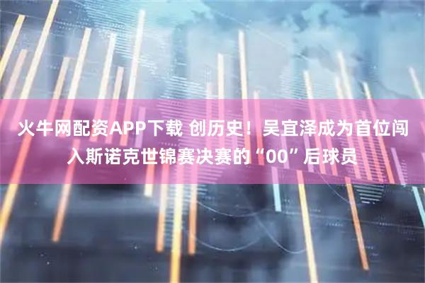 火牛网配资APP下载 创历史！吴宜泽成为首位闯入斯诺克世锦赛决赛的“00”后球员