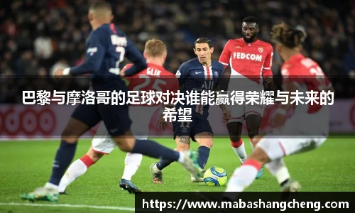 巴黎与摩洛哥的足球对决谁能赢得荣耀与未来的希望